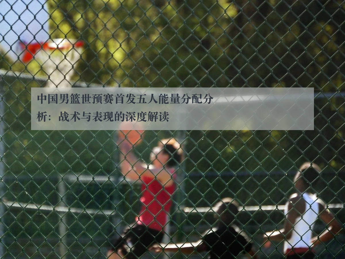 中国男篮世预赛首发五人能量分配分析：战术与表现的深度解读